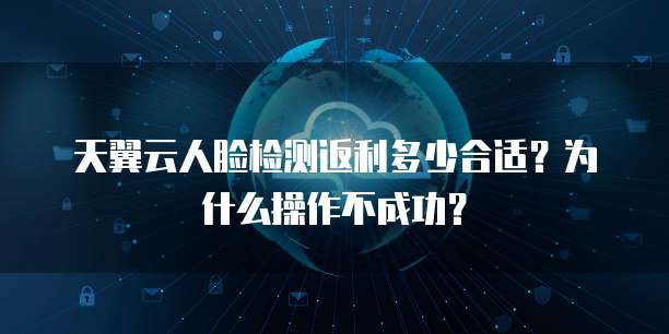 天翼云人脸检测返利多少合适?为什么操作不成功?