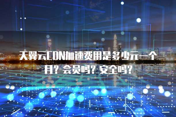 天翼云CDN加速费用是多少元一个月?会员吗?安全吗?