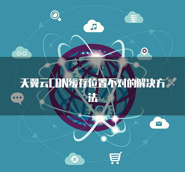 天翼云CDN缓存位置不对的解决方法