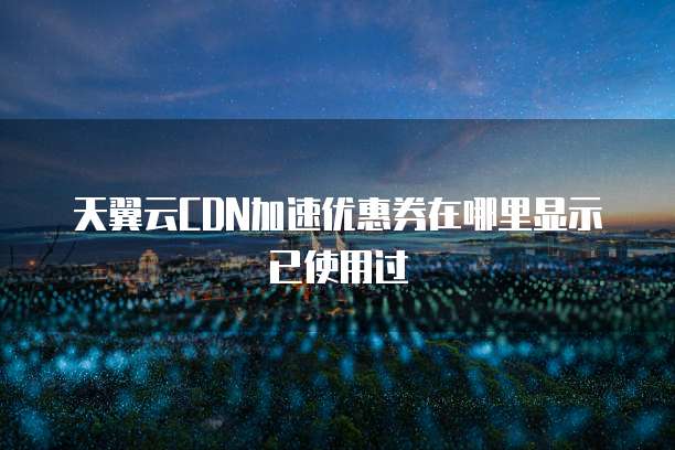 天翼云CDN加速优惠券在哪里显示已使用过