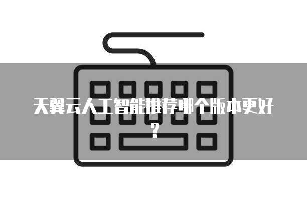 天翼云人工智能推荐哪个版本更好?