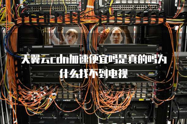 天翼云cdn加速便宜吗是真的吗为什么找不到电视