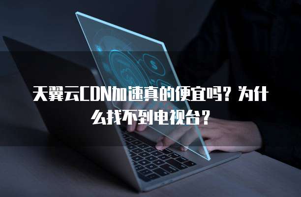 天翼云CDN加速真的便宜吗?为什么找不到电视台?