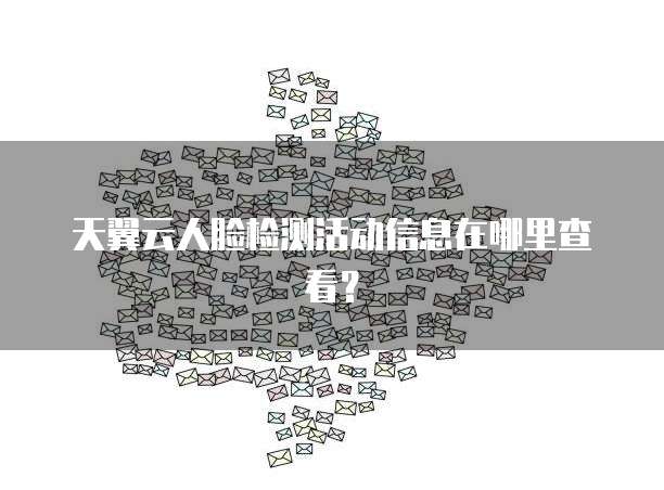 天翼云人脸检测活动信息在哪里查看?