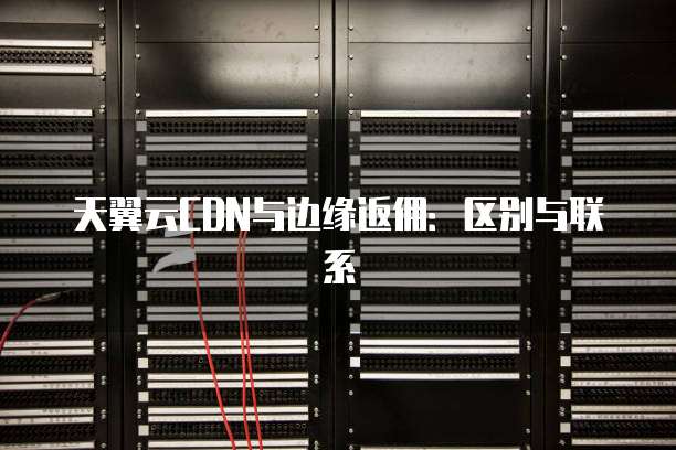 天翼云CDN与边缘返佣：区别与联系