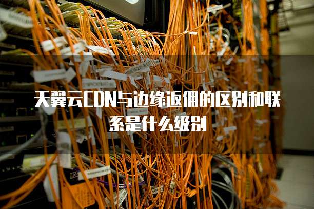 天翼云CDN与边缘返佣的区别和联系是什么级别