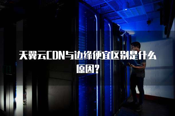 天翼云CDN与边缘便宜区别是什么原因?