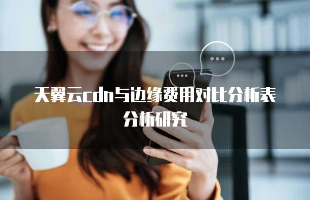 天翼云cdn与边缘费用对比分析表分析研究