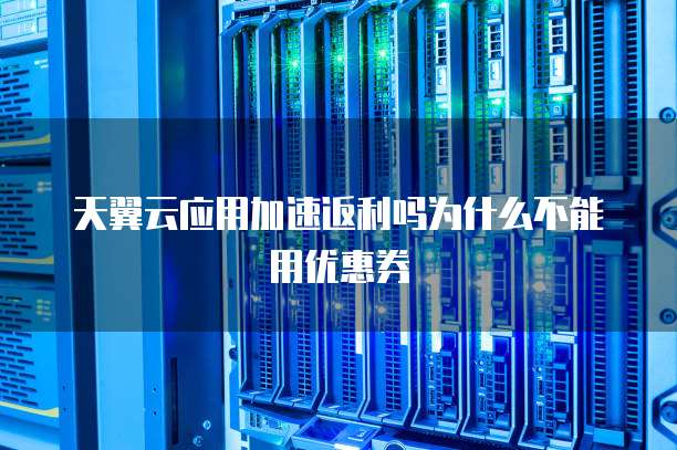 天翼云应用加速返利吗为什么不能用优惠券