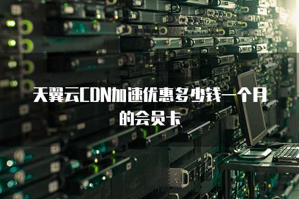 天翼云CDN加速优惠多少钱一个月的会员卡