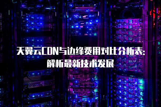 天翼云CDN与边缘费用对比分析表: 解析最新技术发展