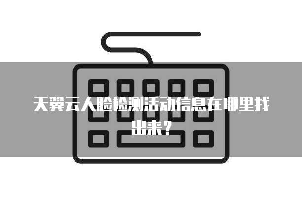天翼云人脸检测活动信息在哪里找出来？