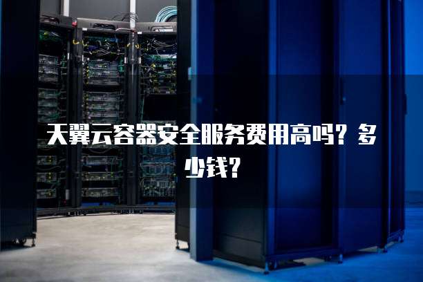 天翼云容器安全服务费用高吗？多少钱？