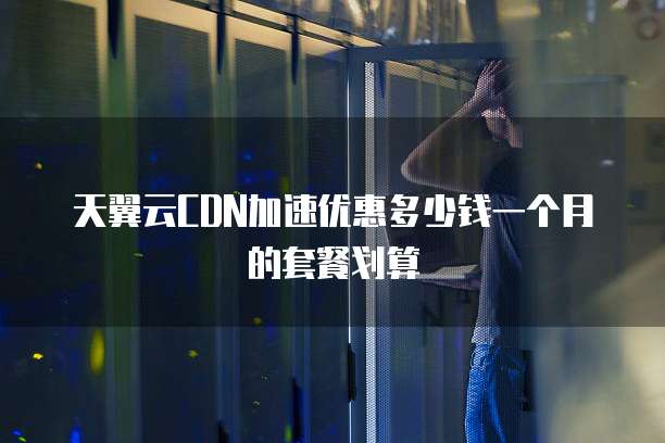 天翼云CDN加速优惠多少钱一个月的套餐划算
