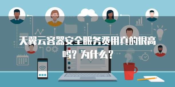天翼云容器安全服务费用真的很高吗?为什么?