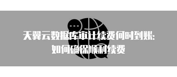 天翼云数据库审计续费何时到账:如何确保顺利续费