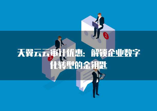 天翼云云审计优惠:解锁企业数字化转型的金钥匙