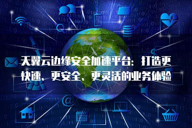 天翼云边缘安全加速平台:打造更快速、更安全、更灵活的业务体验