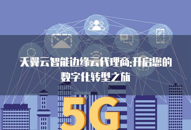 天翼云智能边缘云代理商:开启您的数字化转型之旅