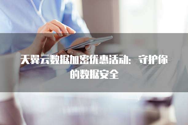 天翼云数据加密优惠活动:守护你的数据安全