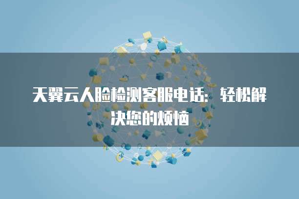 天翼云人脸检测客服电话:轻松解决您的烦恼