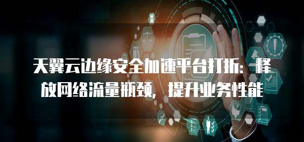 天翼云边缘安全加速平台打折：释放网络流量瓶颈，提升业务性能