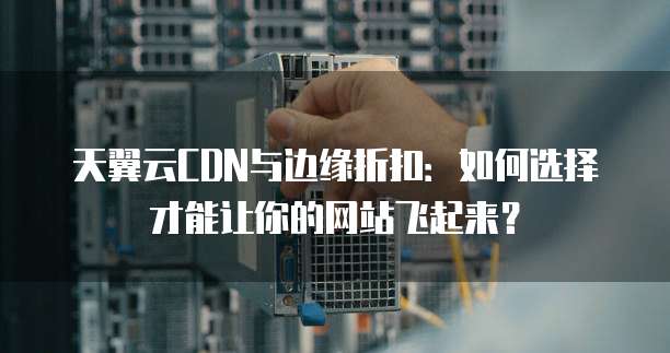 天翼云CDN与边缘折扣:如何选择才能让你的网站飞起来?