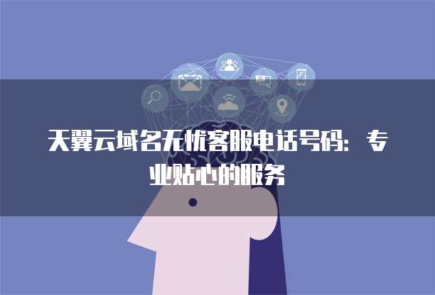 天翼云域名无忧客服电话号码:专业贴心的服务