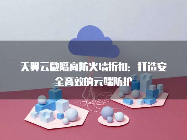 天翼云微隔离防火墙折扣：打造安全高效的云端防护