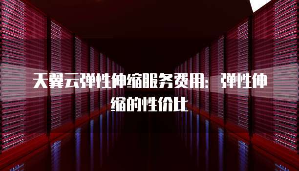天翼云弹性伸缩服务费用:弹性伸缩的性价比