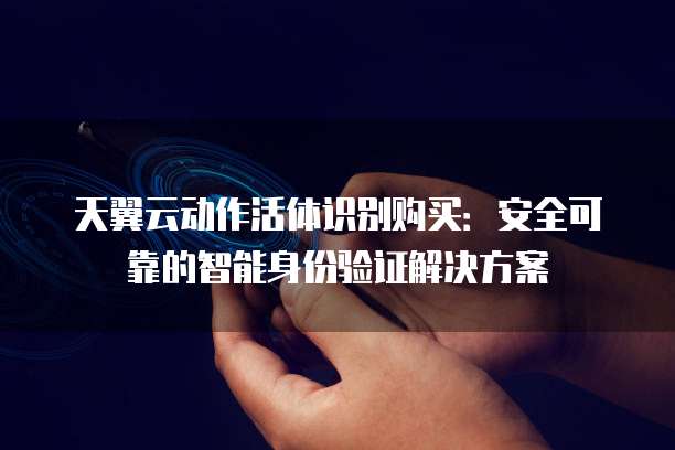 天翼云动作活体识别购买:安全可靠的智能身份验证解决方案