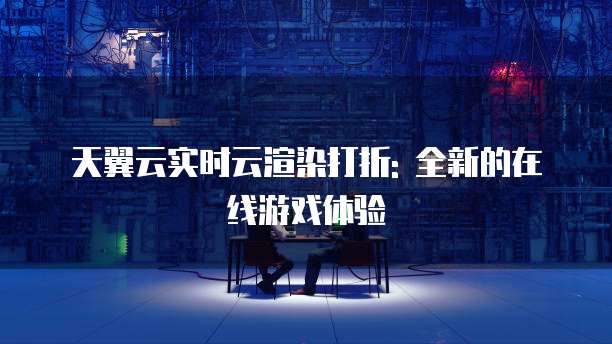 天翼云实时云渲染打折: 全新的在线游戏体验