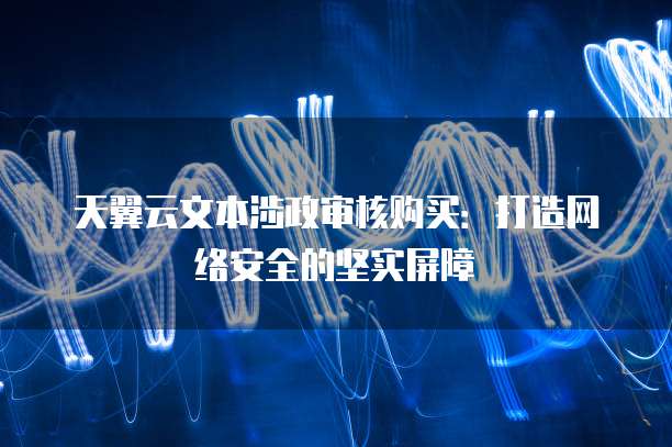 天翼云文本涉政审核购买：打造网络安全的坚实屏障