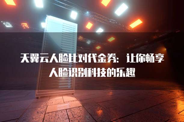 天翼云人脸比对代金券:让你畅享人脸识别科技的乐趣