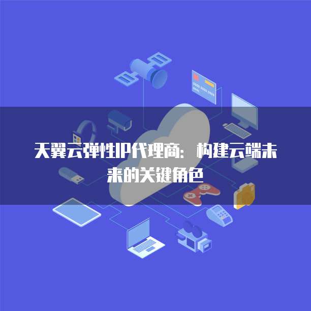 天翼云弹性IP代理商:构建云端未来的关键角色