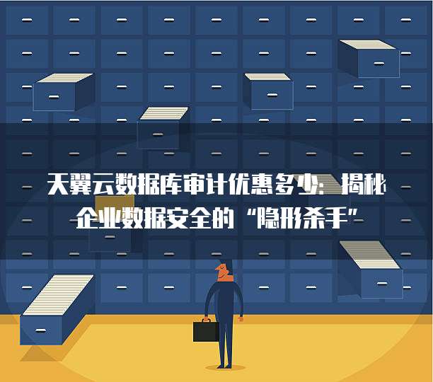 天翼云数据库审计优惠多少：揭秘企业数据安全的&ldquo;隐形杀手&rdquo;