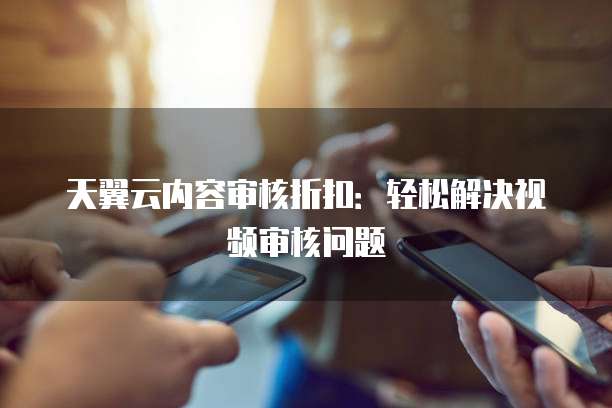 天翼云内容审核折扣:轻松解决视频审核问题