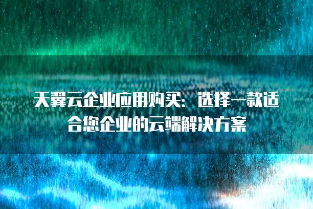 天翼云企业应用购买：选择一款适合您企业的云端解决方案