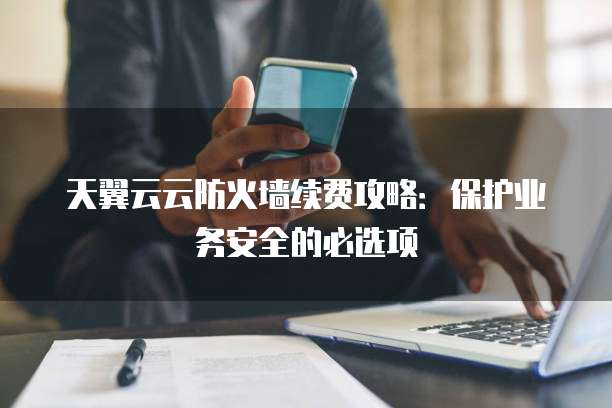 天翼云云防火墙续费攻略:保护业务安全的必选项