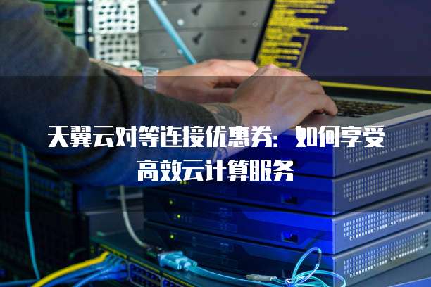 天翼云对等连接优惠券:如何享受高效云计算服务