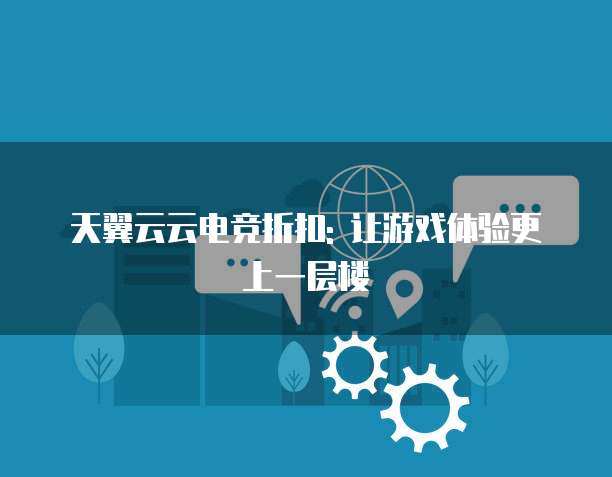 天翼云云电竞折扣: 让游戏体验更上一层楼