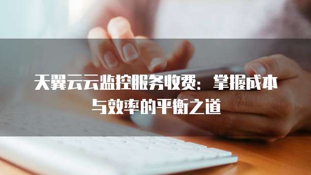 天翼云云监控服务收费:掌握成本与效率的平衡之道