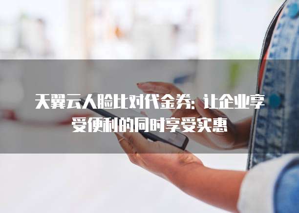 天翼云人脸比对代金券: 让企业享受便利的同时享受实惠