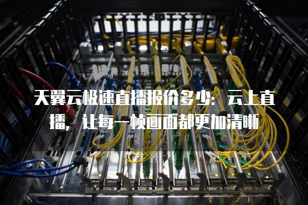 天翼云极速直播报价多少：云上直播，让每一帧画面都更加清晰