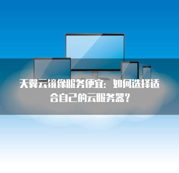 天翼云镜像服务便宜:如何选择适合自己的云服务器?