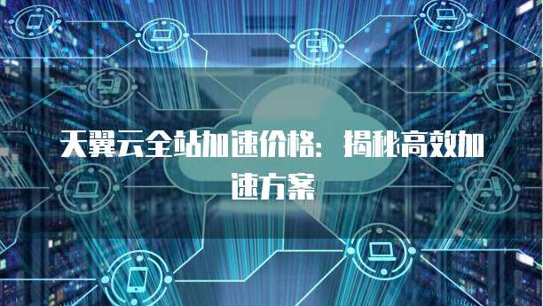 天翼云全站加速价格:揭秘高效加速方案