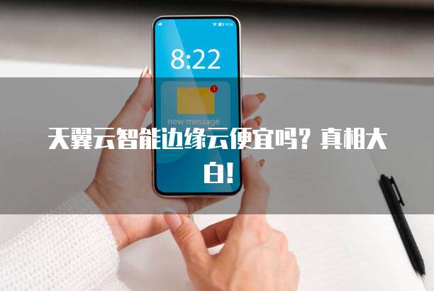 天翼云智能边缘云便宜吗?真相大白!