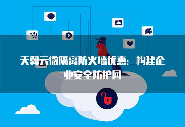 天翼云微隔离防火墙优惠:构建企业安全防护网