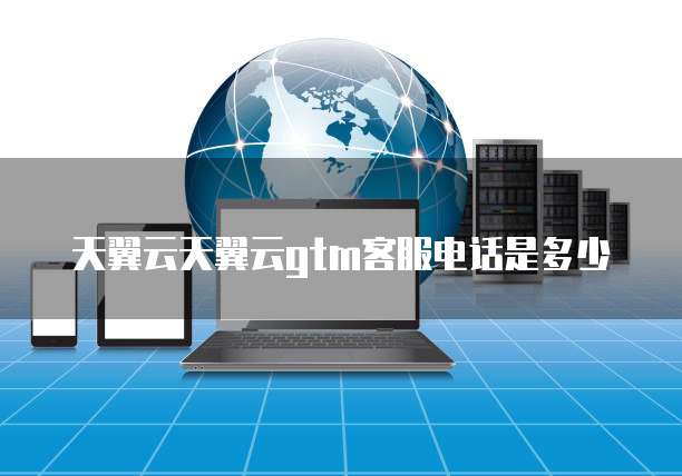 天翼云天翼云gtm客服电话是多少