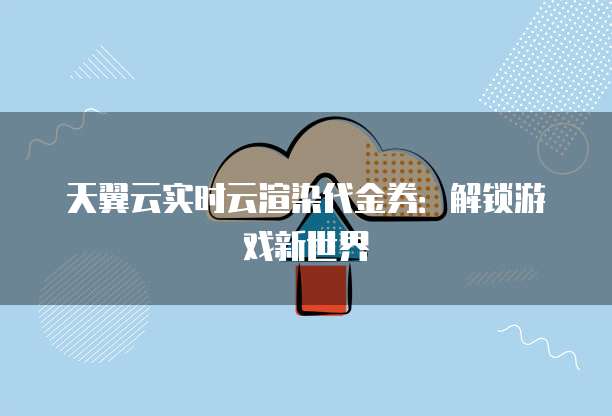 天翼云实时云渲染代金券:解锁游戏新世界